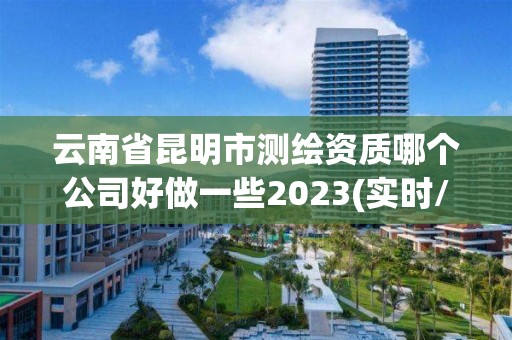 云南省昆明市测绘资质哪个公司好做一些2023(实时/更新中)