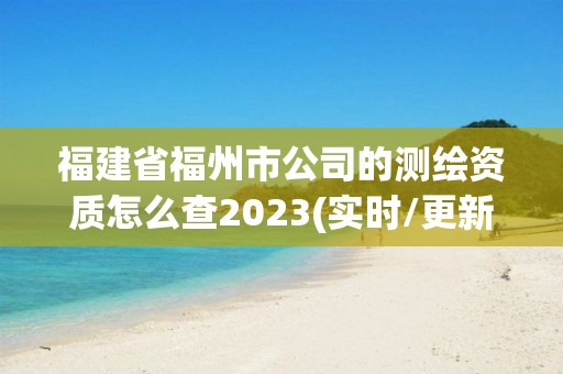 福建省福州市公司的测绘资质怎么查2023(实时/更新中)