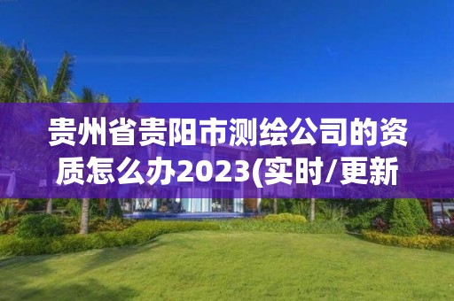 贵州省贵阳市测绘公司的资质怎么办2023(实时/更新中)