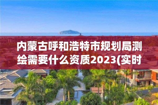 内蒙古呼和浩特市规划局测绘需要什么资质2023(实时/更新中)