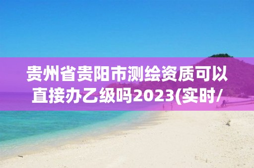 贵州省贵阳市测绘资质可以直接办乙级吗2023(实时/更新中)