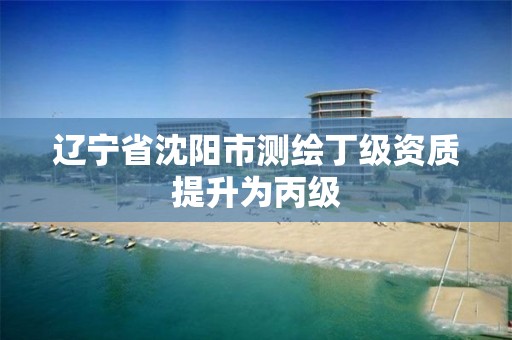 辽宁省沈阳市测绘丁级资质提升为丙级