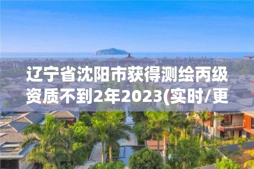 辽宁省沈阳市获得测绘丙级资质不到2年2023(实时/更新中)