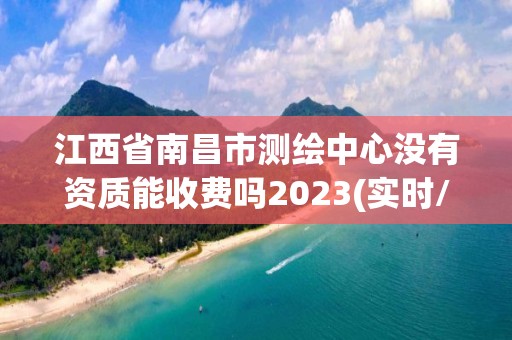 江西省南昌市测绘中心没有资质能收费吗2023(实时/更新中)