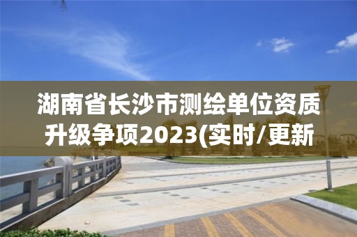 湖南省长沙市测绘单位资质升级争项2023(实时/更新中)