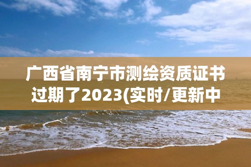 广西省南宁市测绘资质证书过期了2023(实时/更新中)