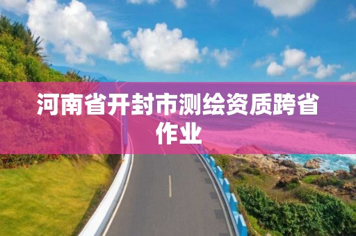 河南省开封市测绘资质跨省作业