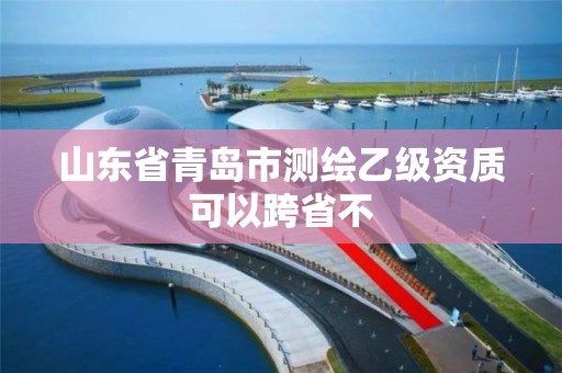 山东省青岛市测绘乙级资质可以跨省不