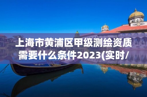 上海市黄浦区甲级测绘资质需要什么条件2023(实时/更新中)