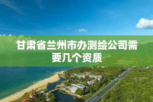 甘肃省兰州市办测绘公司需要几个资质