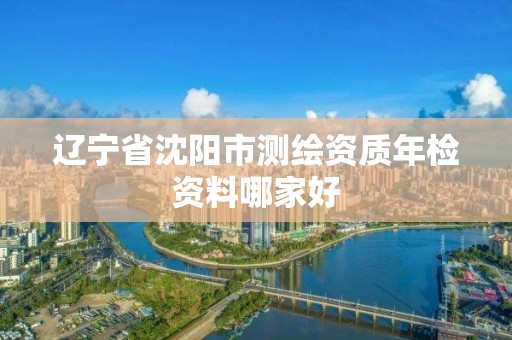 辽宁省沈阳市测绘资质年检资料哪家好