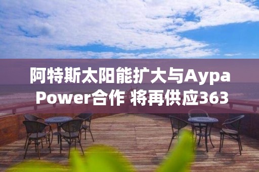 阿特斯太阳能扩大与Aypa Power合作 将再供应363兆瓦时储能产品