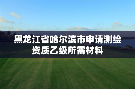 黑龙江省哈尔滨市申请测绘资质乙级所需材料