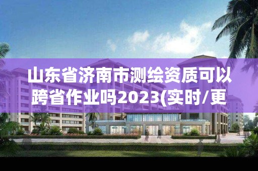 山东省济南市测绘资质可以跨省作业吗2023(实时/更新中)