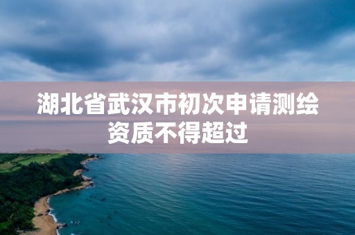 湖北省武汉市初次申请测绘资质不得超过