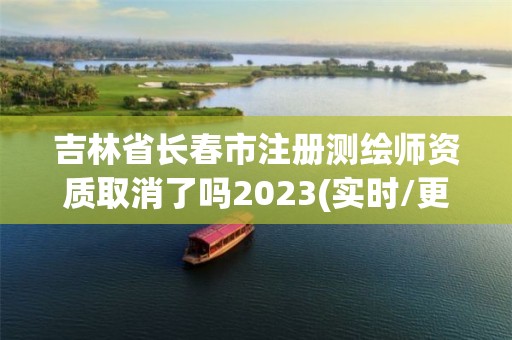 吉林省长春市注册测绘师资质取消了吗2023(实时/更新中)