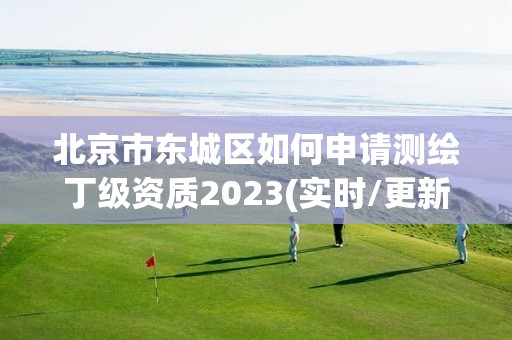 北京市东城区如何申请测绘丁级资质2023(实时/更新中)