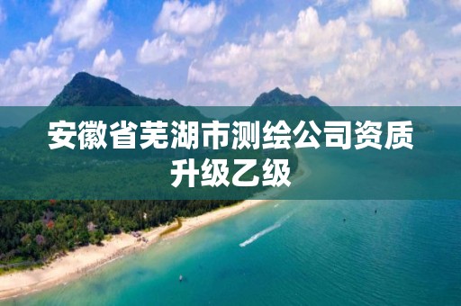 安徽省芜湖市测绘公司资质升级乙级