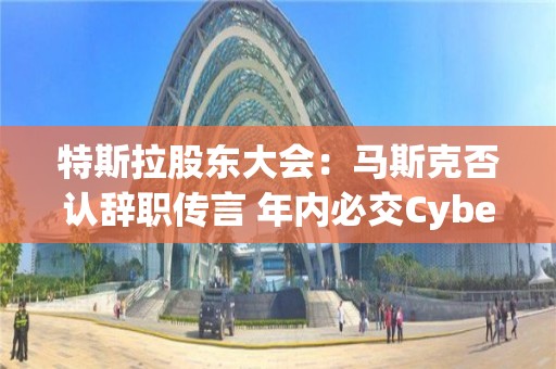 特斯拉股东大会：马斯克否认辞职传言 年内必交Cybertruck