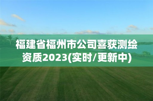 福建省福州市公司喜获测绘资质2023(实时/更新中)