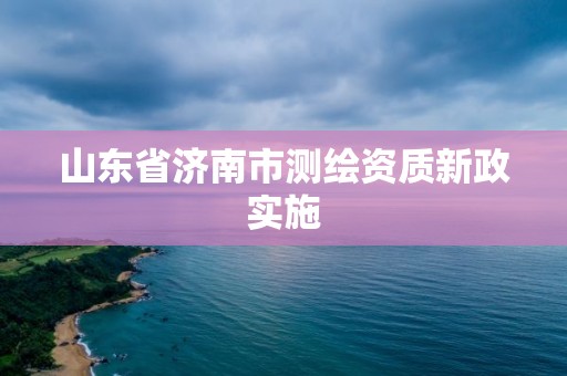 山东省济南市测绘资质新政实施