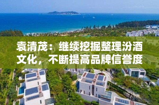 袁清茂：继续挖掘整理汾酒文化，不断提高品牌信誉度和品牌文化价值