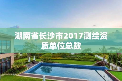 湖南省长沙市2017测绘资质单位总数