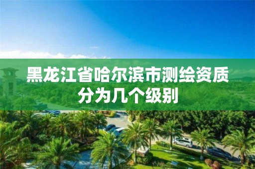 黑龙江省哈尔滨市测绘资质分为几个级别