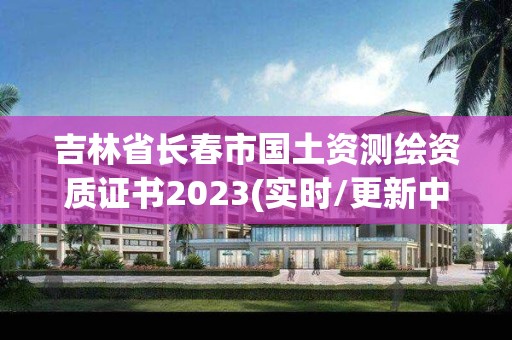 吉林省长春市国土资测绘资质证书2023(实时/更新中)