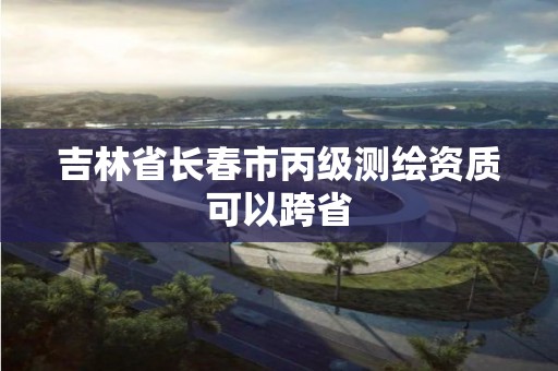 吉林省长春市丙级测绘资质可以跨省