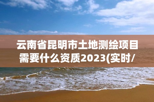 云南省昆明市土地测绘项目需要什么资质2023(实时/更新中)