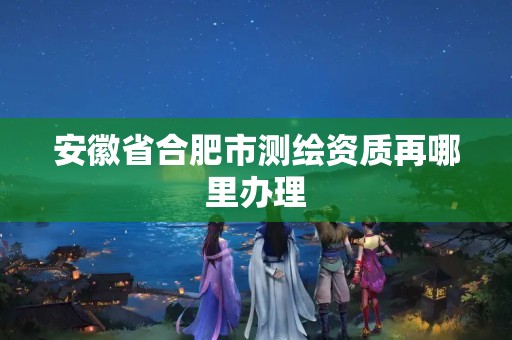 安徽省合肥市测绘资质再哪里办理