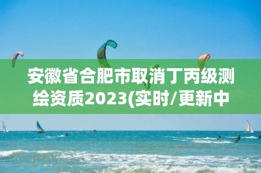 安徽省合肥市取消丁丙级测绘资质2023(实时/更新中)