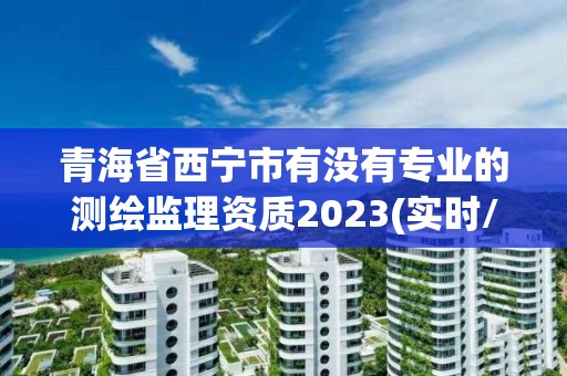 青海省西宁市有没有专业的测绘监理资质2023(实时/更新中)