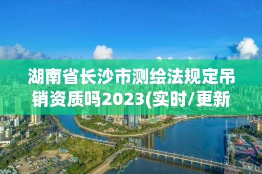 湖南省长沙市测绘法规定吊销资质吗2023(实时/更新中)