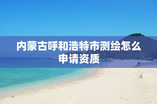 内蒙古呼和浩特市测绘怎么申请资质