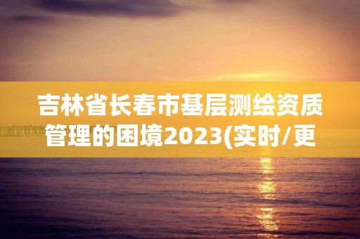 吉林省长春市基层测绘资质管理的困境2023(实时/更新中)