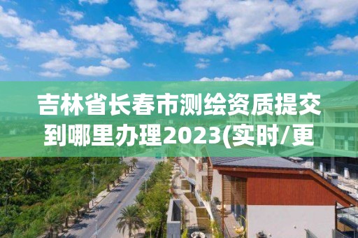 吉林省长春市测绘资质提交到哪里办理2023(实时/更新中)