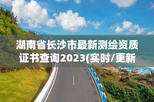 湖南省长沙市最新测绘资质证书查询2023(实时/更新中)