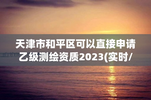 天津市和平区可以直接申请乙级测绘资质2023(实时/更新中)