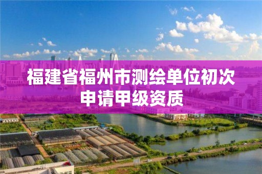 福建省福州市测绘单位初次申请甲级资质