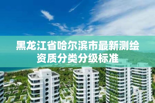 黑龙江省哈尔滨市最新测绘资质分类分级标准