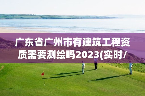 广东省广州市有建筑工程资质需要测绘吗2023(实时/更新中)