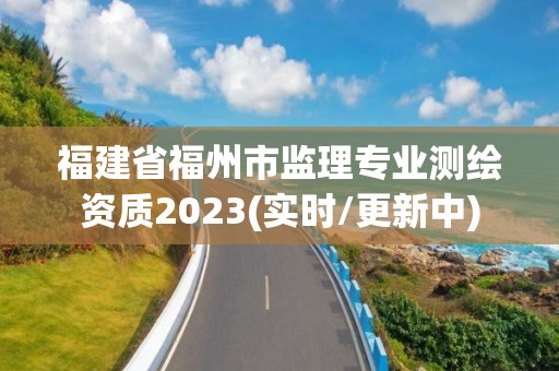 福建省福州市监理专业测绘资质2023(实时/更新中)