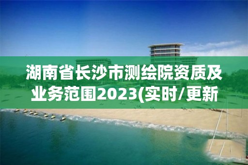 湖南省长沙市测绘院资质及业务范围2023(实时/更新中)