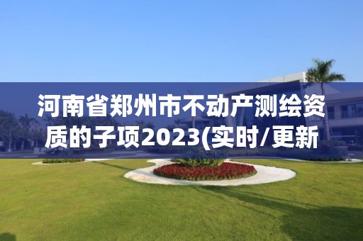 河南省郑州市不动产测绘资质的子项2023(实时/更新中)