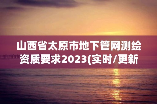 山西省太原市地下管网测绘资质要求2023(实时/更新中)