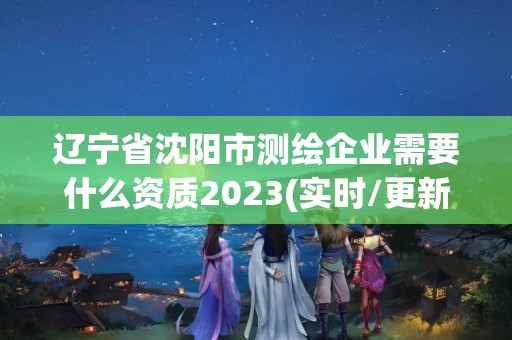 辽宁省沈阳市测绘企业需要什么资质2023(实时/更新中)