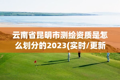 云南省昆明市测绘资质是怎么划分的2023(实时/更新中)