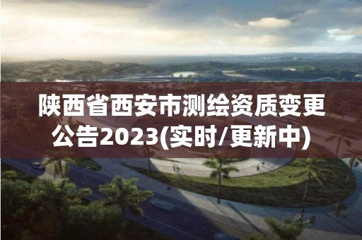 陕西省西安市测绘资质变更公告2023(实时/更新中)